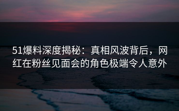 51爆料深度揭秘:真相风波背后,网红在粉丝见面会的角色极端令人意外 51爆料深度揭秘:真相风波背后,网红在粉丝见面会的角色极端令人意外