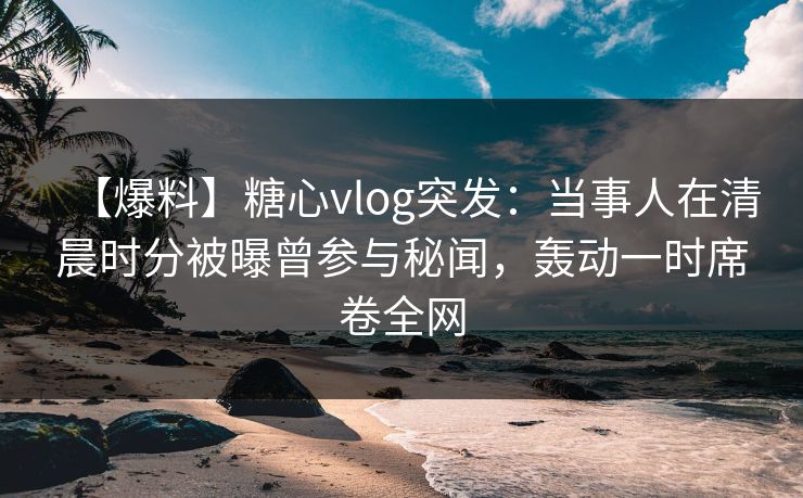 【爆料】糖心vlog突发：当事人在清晨时分被曝曾参与秘闻，轰动一时席卷全网