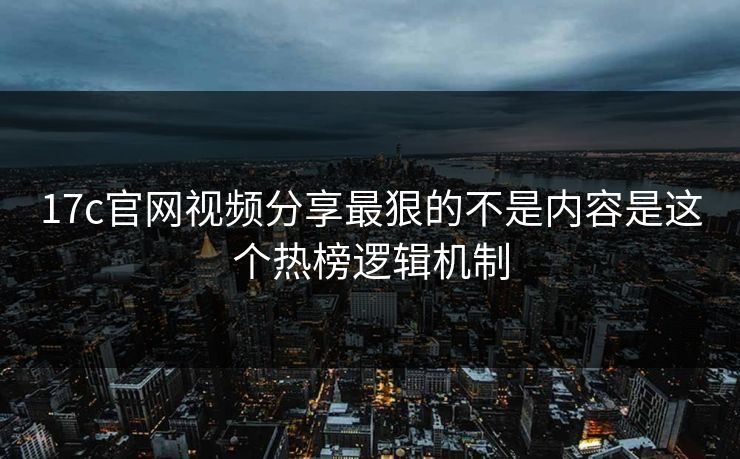 17c官网视频分享最狠的不是内容是这个热榜逻辑机制