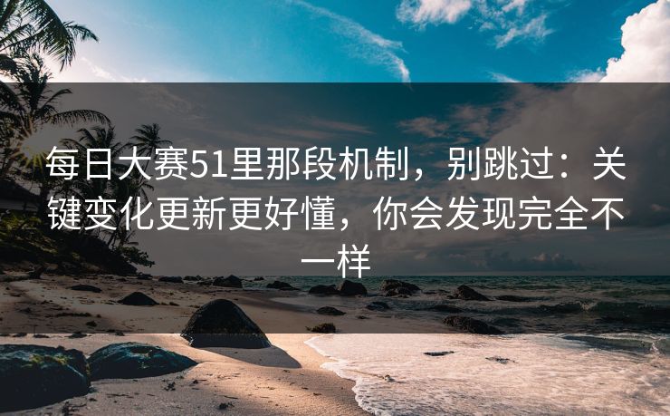 每日大赛51里那段机制，别跳过：关键变化更新更好懂，你会发现完全不一样