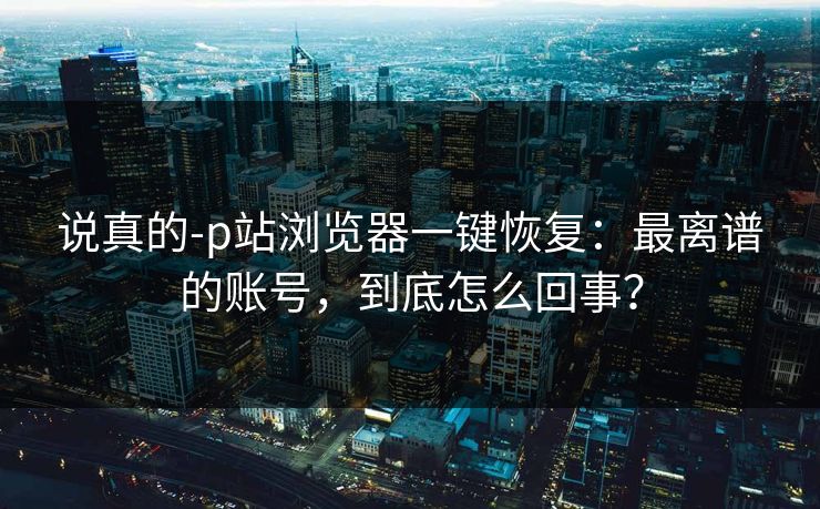 说真的-p站浏览器一键恢复：最离谱的账号，到底怎么回事？