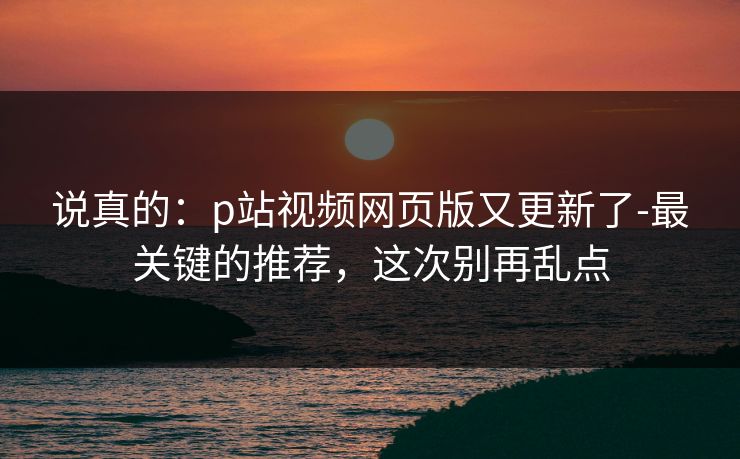 说真的：p站视频网页版又更新了-最关键的推荐，这次别再乱点